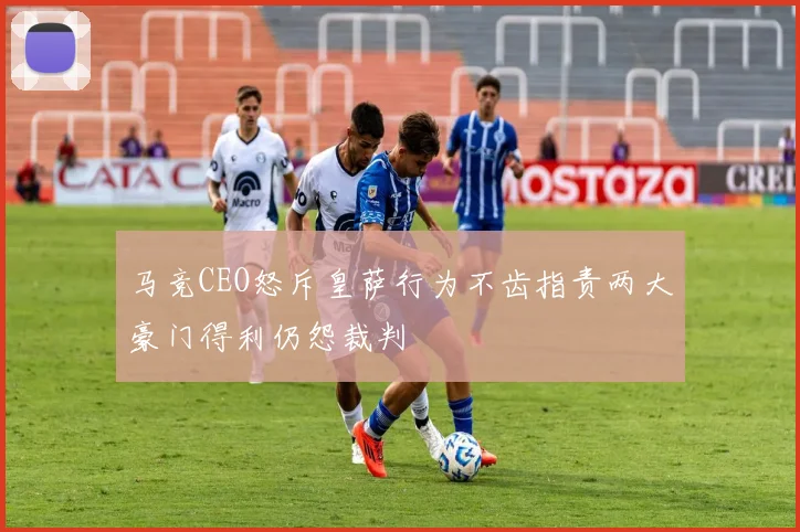 马竞CEO怒斥皇萨行为不齿指责两大豪门得利仍怨裁判