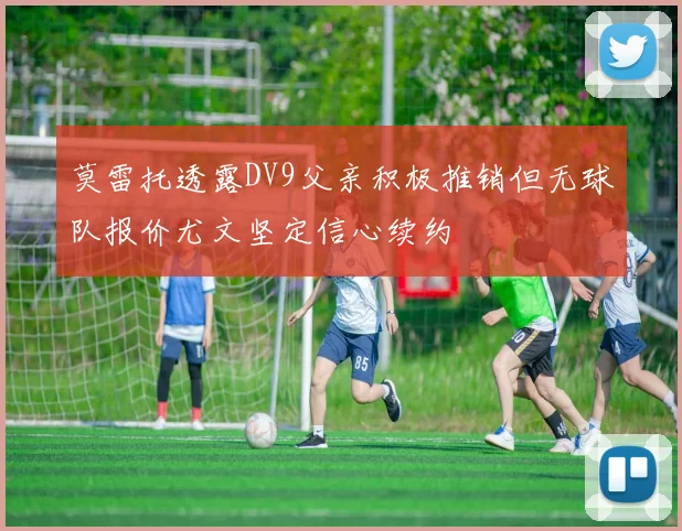 莫雷托透露DV9父亲积极推销但无球队报价尤文坚定信心续约
