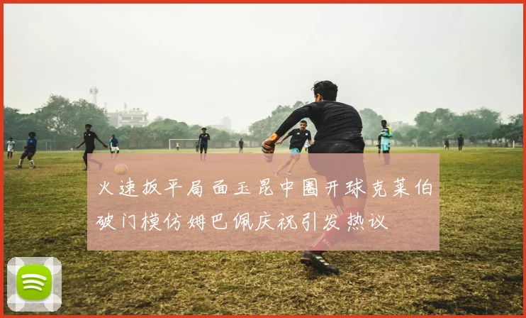 火速扳平局面玉昆中圈开球克莱伯破门模仿姆巴佩庆祝引发热议