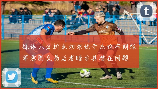 媒体人分析米切尔优于杰伦布朗绿军意图交易后者暗示其潜在问题