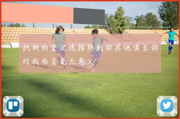 托纳利坚定选择热刺称其他俱乐部对我而言毫无意义