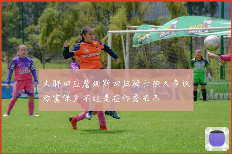 文胖回应詹姆斯回归骑士热火争议称富保罗不过是在作秀而已