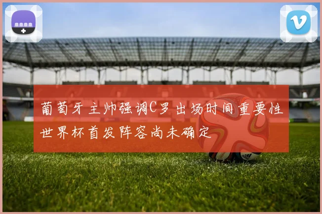 葡萄牙主帅强调C罗出场时间重要性世界杯首发阵容尚未确定