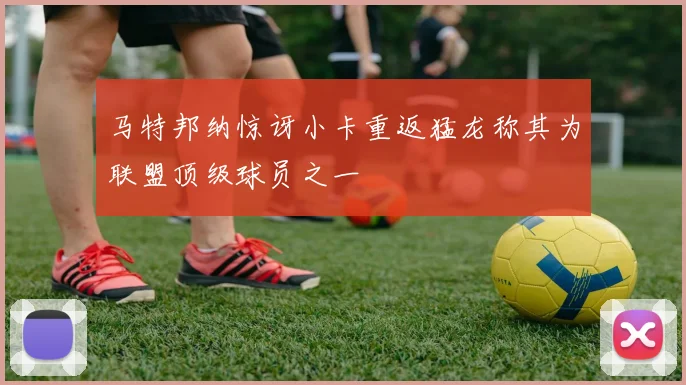 马特邦纳惊讶小卡重返猛龙称其为联盟顶级球员之一
