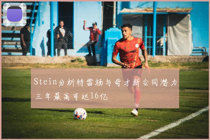 Stein分析特雷杨与奇才新合同潜力三年最高可达16亿