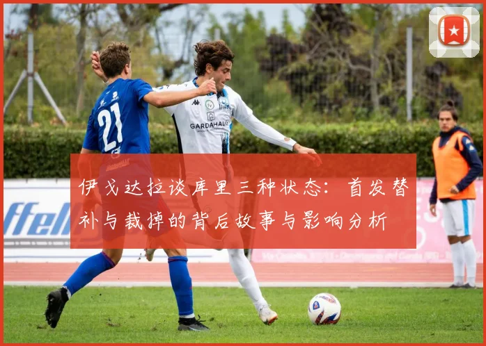 伊戈达拉谈库里三种状态：首发替补与裁掉的背后故事与影响分析
