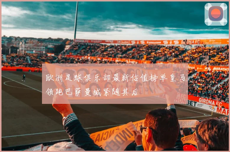 欧洲足球俱乐部最新估值榜单皇马领跑巴萨曼城紧随其后