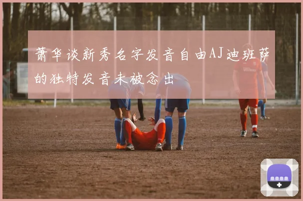 萧华谈新秀名字发音自由AJ迪班萨的独特发音未被念出