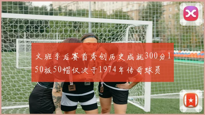文班季后赛首秀创历史成就300分150板50帽仅次于1974年传奇球员