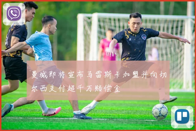 曼城即将宣布马雷斯卡加盟并向切尔西支付超千万赔偿金