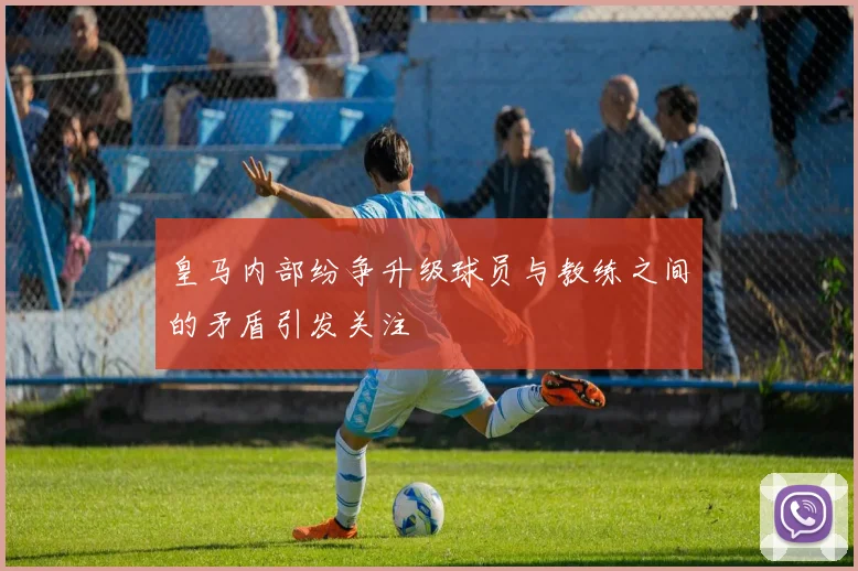 皇马内部纷争升级球员与教练之间的矛盾引发关注