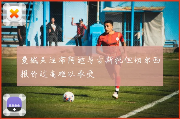 曼城关注布阿迪与古斯托但切尔西报价过高难以承受