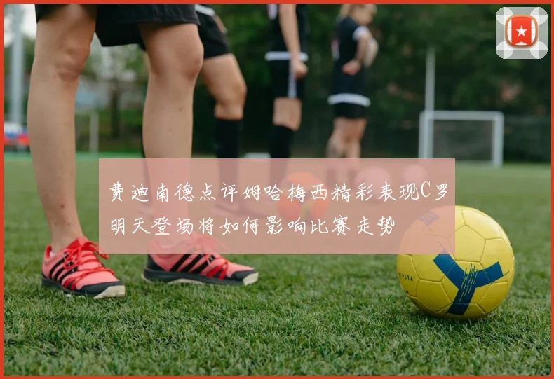 费迪南德点评姆哈梅西精彩表现C罗明天登场将如何影响比赛走势