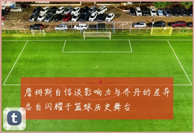 詹姆斯自信谈影响力与乔丹的差异各自闪耀于篮球历史舞台