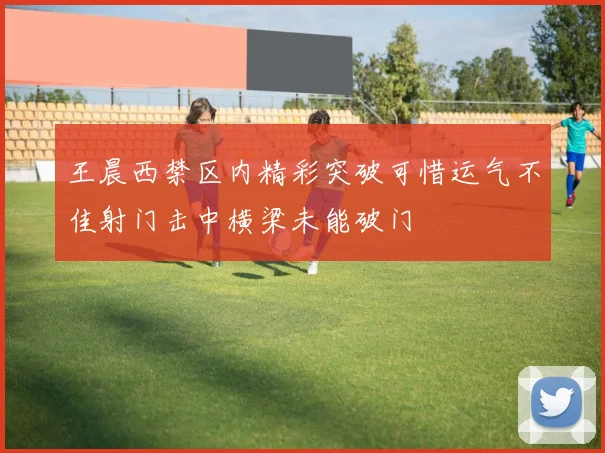 王晨西禁区内精彩突破可惜运气不佳射门击中横梁未能破门