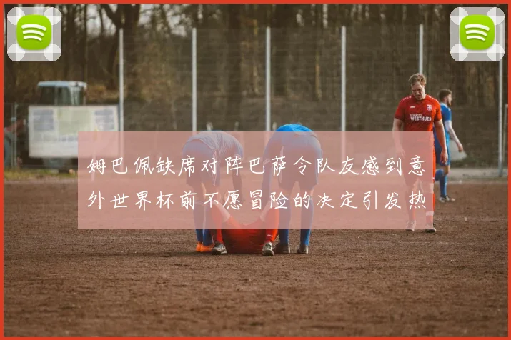 姆巴佩缺席对阵巴萨令队友感到意外世界杯前不愿冒险的决定引发热议