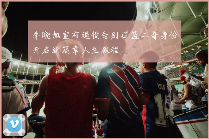 李晓旭宣布退役告别辽篮二哥身份开启新篇章人生旅程
