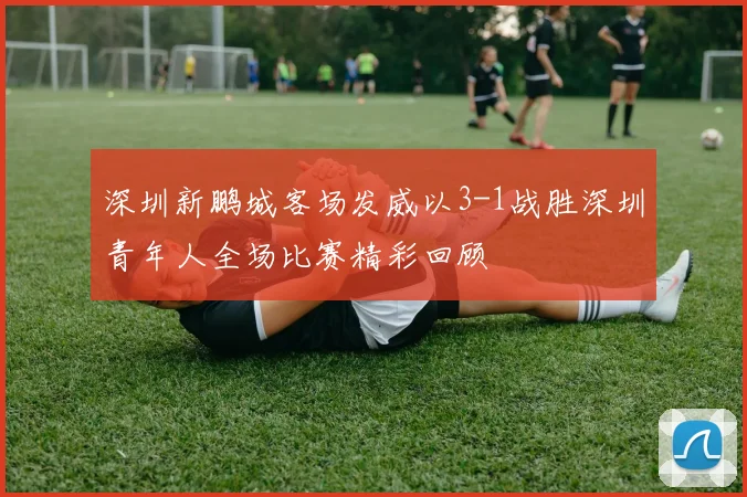 深圳新鹏城客场发威以3-1战胜深圳青年人全场比赛精彩回顾