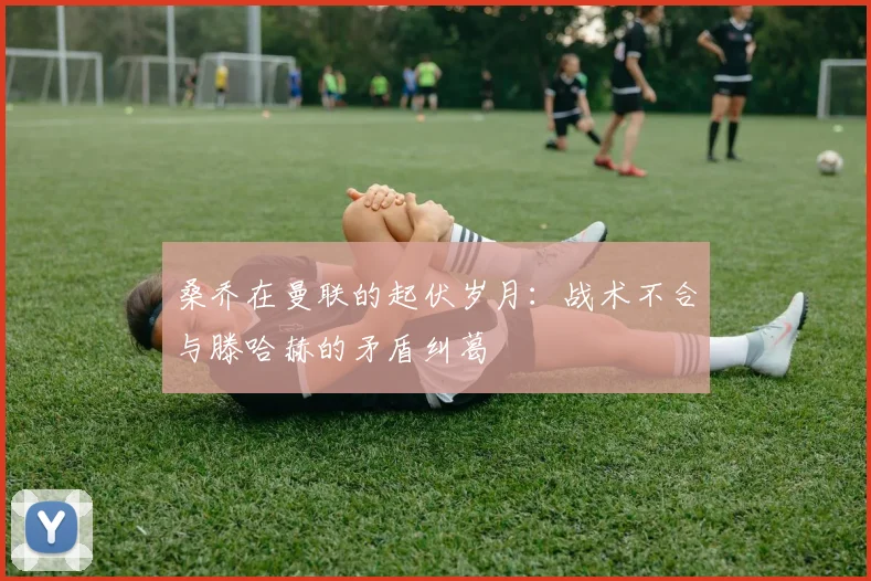 桑乔在曼联的起伏岁月：战术不合与滕哈赫的矛盾纠葛