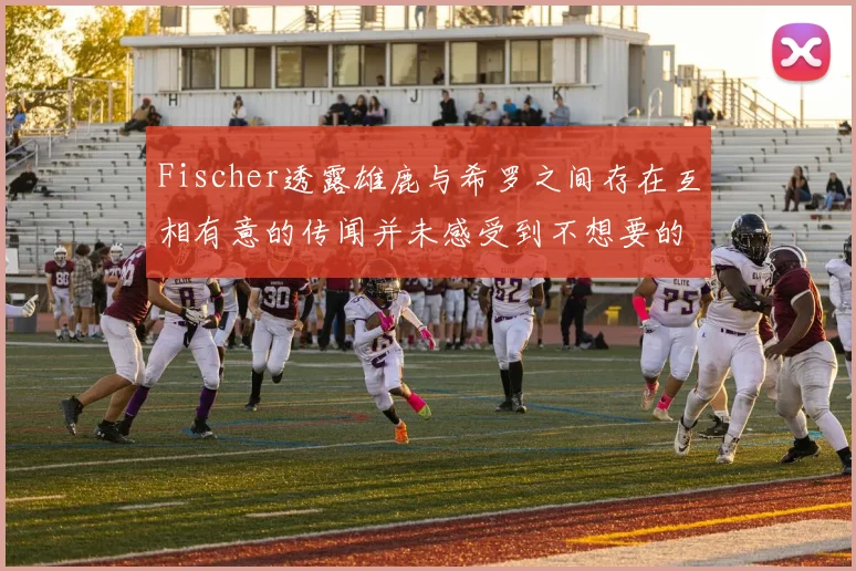 Fischer透露雄鹿与希罗之间存在互相有意的传闻并未感受到不想要的迹象