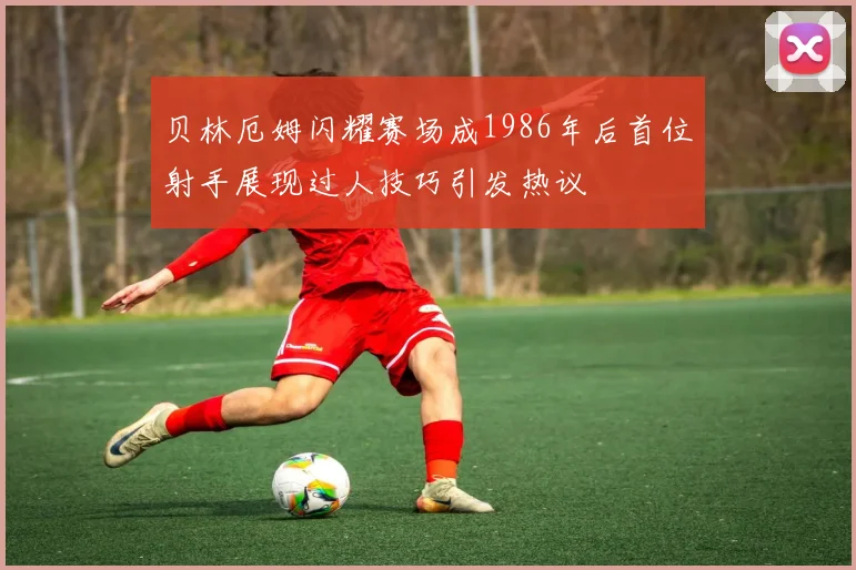 贝林厄姆闪耀赛场成1986年后首位射手展现过人技巧引发热议