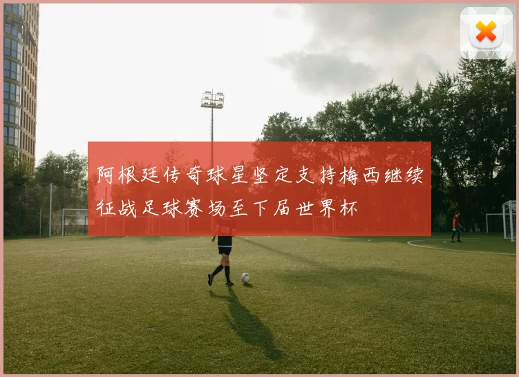 阿根廷传奇球星坚定支持梅西继续征战足球赛场至下届世界杯