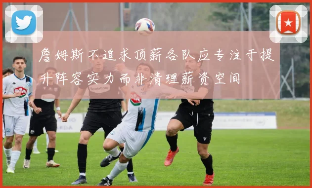詹姆斯不追求顶薪各队应专注于提升阵容实力而非清理薪资空间