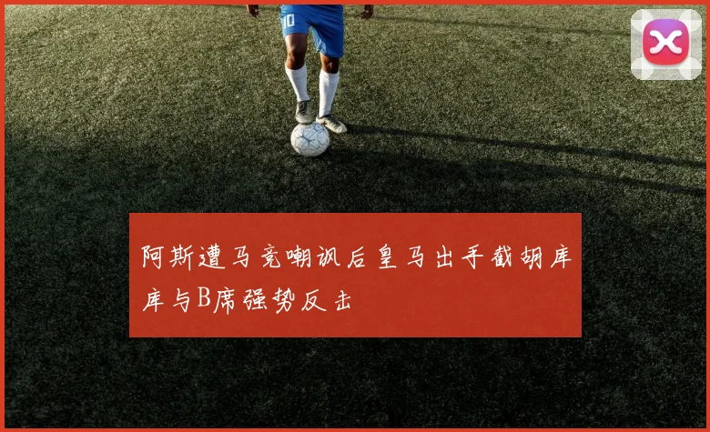 阿斯遭马竞嘲讽后皇马出手截胡库库与B席强势反击